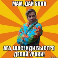 мам, дай 5000 ага, щас! иди быстро делай уроки!