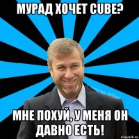 мурад хочет cube? мне похуй, у меня он давно есть!