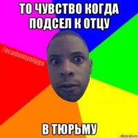 то чувство когда подсел к отцу в тюрьму