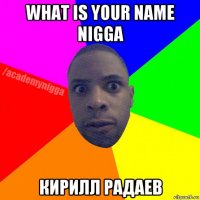 what is your name nigga кирилл радаев