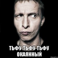  тьфу-тьфу-тьфу окаянный