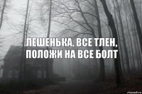 Лешенька, все тлен, положи на все болт