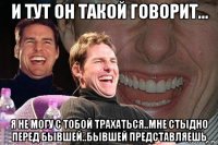 и тут он такой говорит... я не могу с тобой трахаться..мне стыдно перед бывшей..бывшей представляешь