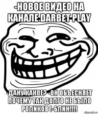 -новое видео на канале darbet play -дану какое? -он объесняет почему так долго не было роликов !-блин!!!!