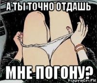 а ты точно отдашь мне погону?