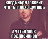 когда надя говорит что ты плохо шутишь а у тебя 400к подписчиков