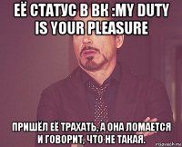 её статус в вк :my duty is your pleasure пришёл её трахать, а она ломается и говорит, что не такая.