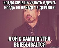 когда хочешь узнать у друга когда он приедет в деревню а он с самого утра выебывается