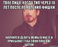 твое лицо, когда тип через 10 лет после появления фишки научился делать мемы в инете,и присылает тебе свои плоские шутки