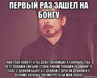 первый раз зашел на бонгу как тебя зовут? а ты девственница? а сколько тебе лет? покажи сиськи. стань раком. покажи педикюр. а секс с девкой был? а с девкой с другой девкой и с ослом? хочешь посмотреть на мой член?