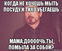 когда не хочешь мыть посуду,и тихо убегаешь мама:доооочь,ты помыла за собой?