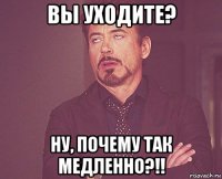 вы уходите? ну, почему так медленно?!!