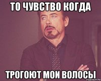 то чувство когда трогоют мои волосы