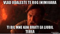 vlad udaleste te rog inimioara ti bil mne kak brat! ea liubil tebea