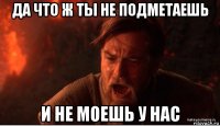 да что ж ты не подметаешь и не моешь у нас