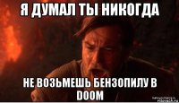 я думал ты никогда не возьмешь бензопилу в doom