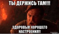 ты держись там!!! здоровья! хорошего настроения!!