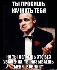 ты просишь качнуть тебя но ты делаешь это без уважения. ты называешь меня "вовчик"!