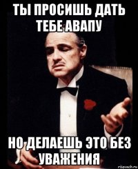 ты просишь дать тебе авапу но делаешь это без уважения