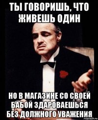 ты говоришь, что живешь один но в магазине со своей бабой здароваешься без должного уважения