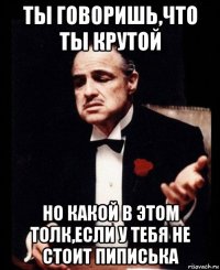 ты говоришь,что ты крутой но какой в этом толк,если у тебя не стоит пиписька