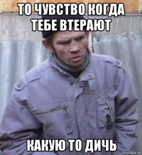 то чувство когда тебе втерают какую то дичь