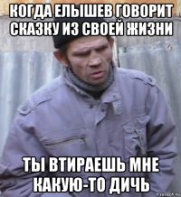 когда елышев говорит сказку из своей жизни ты втираешь мне какую-то дичь