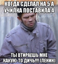 когда сделал на 5 а училка поставила 4 ты втираешь мне какую-то дичь!!! (ленин)