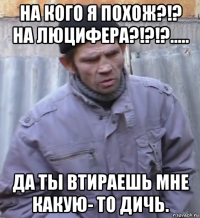 на кого я похож?!? на люцифера?!?!?..... да ты втираешь мне какую- то дичь.