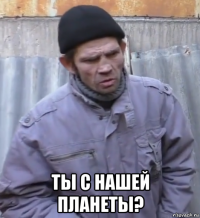  ты с нашей планеты?