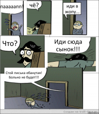 пааааапп! чё? иди в жопу... Что? Иди сюда сынок!!! Стой писька ебанутая! Больно не будет!!!