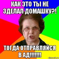 как это ты не зделал домашку?! тогда отправляйся в ад!!!!!!!