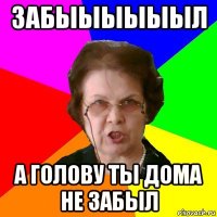 забыыыыыыл а голову ты дома не забыл