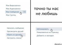 точно ты нас не любишь