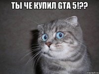 ты че купил gta 5!?? 