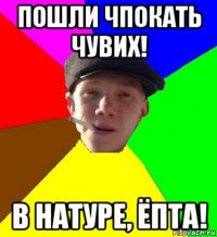 пошли чпокать чувих! в натуре, ёпта!