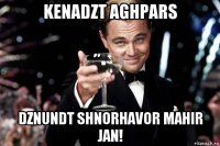 kenadzt aghpars dznundt shnorhavor mahir jan!