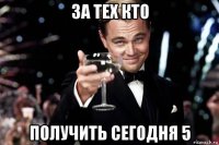 за тех кто получить сегодня 5