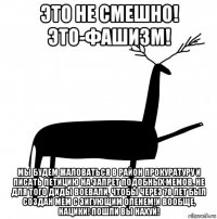 это не смешно! это-фашизм! мы будем жаловаться в район прокуратуру и писать петицию на запрет подобных мемов. не для того диды воевали, чтобы через 70 лет был создан мем с зигующим оленем!и вообще, нацики! пошли вы нахуй!