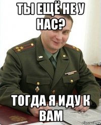 ты ещё не у нас? тогда я иду к вам