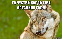 то чуство когда тебе оставили голд 