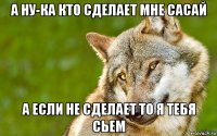 а ну-ка кто сделает мне сасай а если не сделает то я тебя сьем