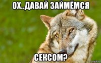 ох..давай займёмся сексом?