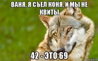 ваня, я съел коня, и мы не квиты 42 - это 69