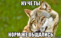 ну че ты норм же общались