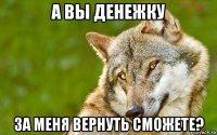 а вы денежку за меня вернуть сможете?