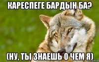 кареспеге бардын ба? (ну, ты знаешь о чем я)