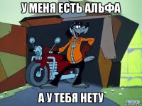 у меня есть альфа а у тебя нету