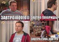 ЗАВТРО)000)0)) ЗАВТРО гвооришь?  Завтра сука,завтра