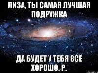 лиза, ты самая лучшая подружка да будет у тебя всё хорошо. р.